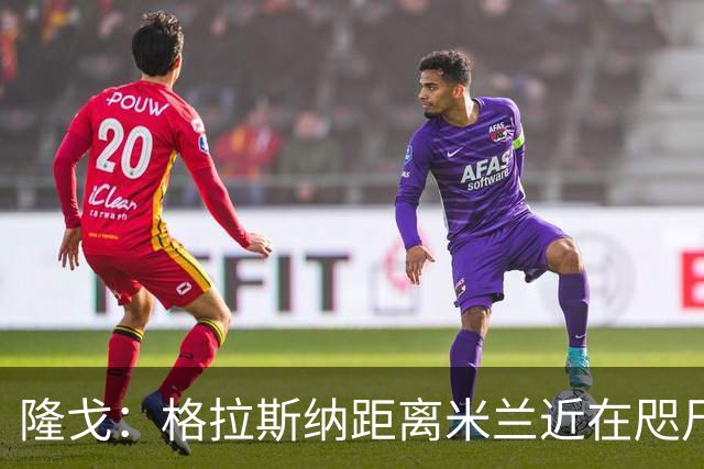隆戈：格拉斯纳距离米兰近在咫尺，红鸟想在周二前进行新一轮会面